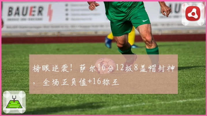 榜眼逆袭！萨尔16分12板8盖帽封神，全场正负值+16称王
