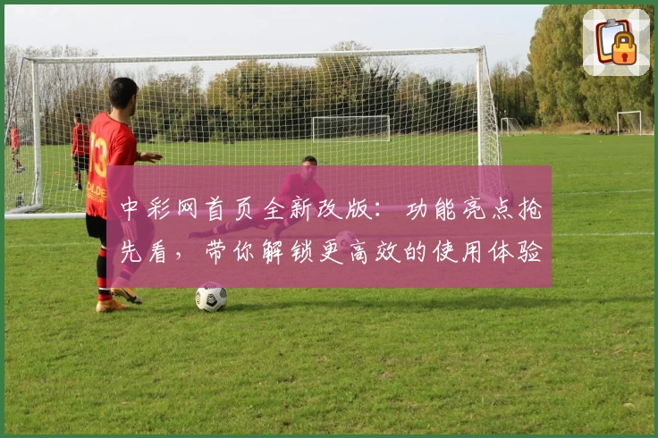 中彩网首页全新改版：功能亮点抢先看，带你解锁更高效的使用体验