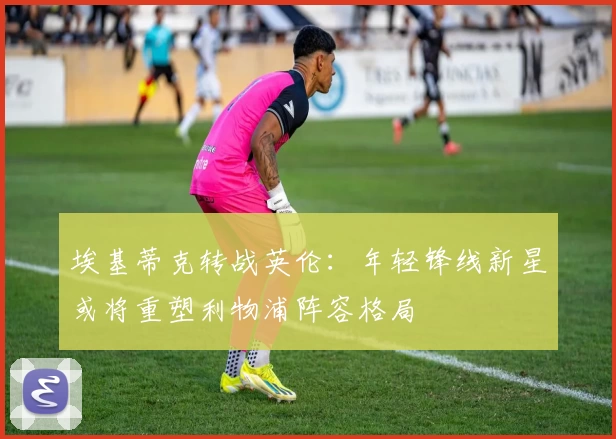 埃基蒂克转战英伦：年轻锋线新星或将重塑利物浦阵容格局