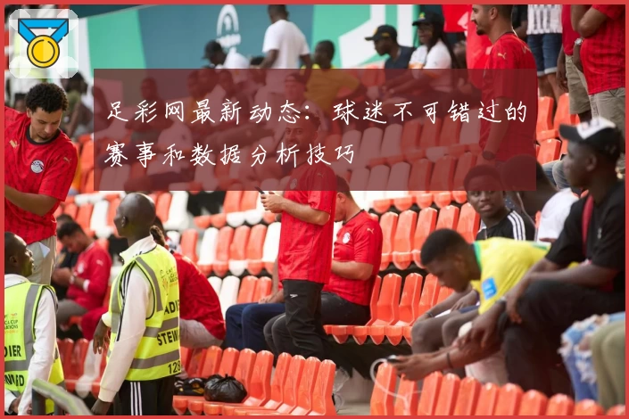 足彩网最新动态：球迷不可错过的赛事和数据分析技巧
