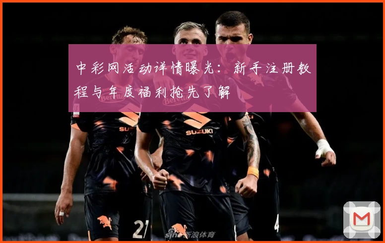 中彩网活动详情曝光：新手注册教程与年度福利抢先了解