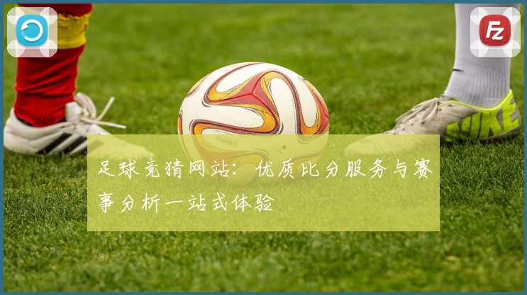 足球竞猜网站：优质比分服务与赛事分析一站式体验