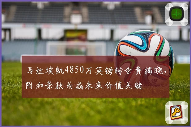 马杜埃凯4850万英镑转会费揭晓，附加条款或成未来价值关键