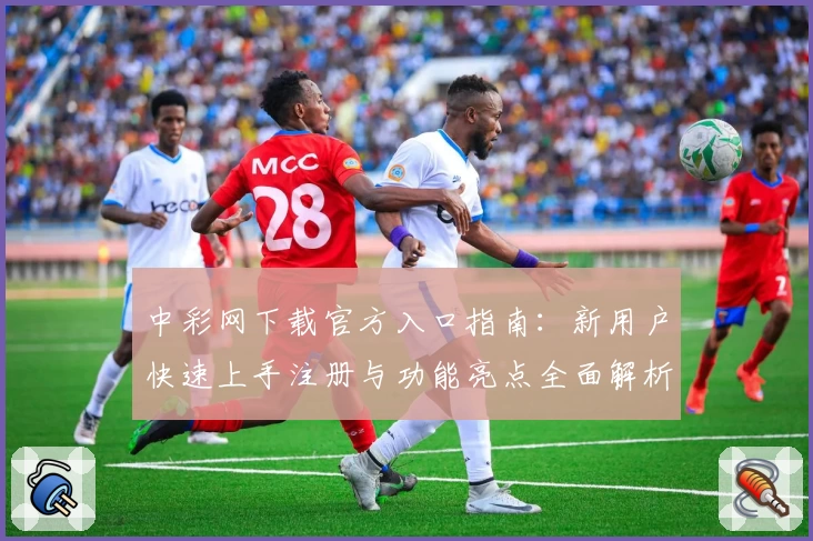 中彩网下载官方入口指南:新用户快速上手注册与功能亮点全面解析