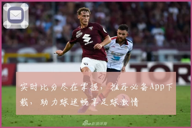 实时比分尽在掌握,推荐必备App下载,助力球迷畅享足球激情
