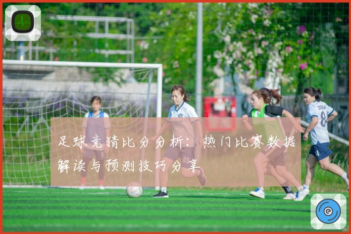 足球竞猜比分分析：热门比赛数据解读与预测技巧分享
