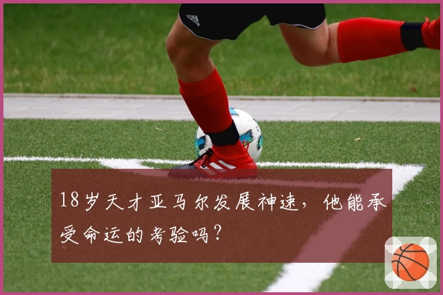 18岁天才亚马尔发展神速，他能承受命运的考验吗？