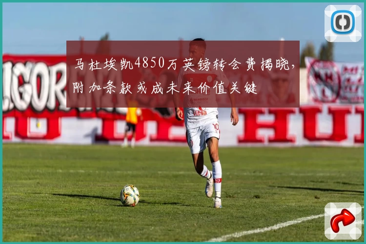 马杜埃凯4850万英镑转会费揭晓，附加条款或成未来价值关键